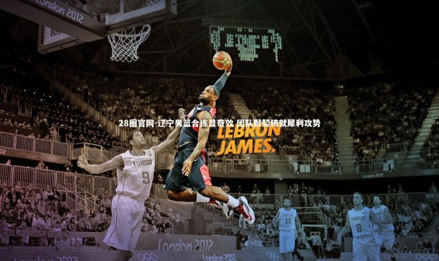 28圈官网-辽宁男篮合练显奇效 团队默契铸就犀利攻势