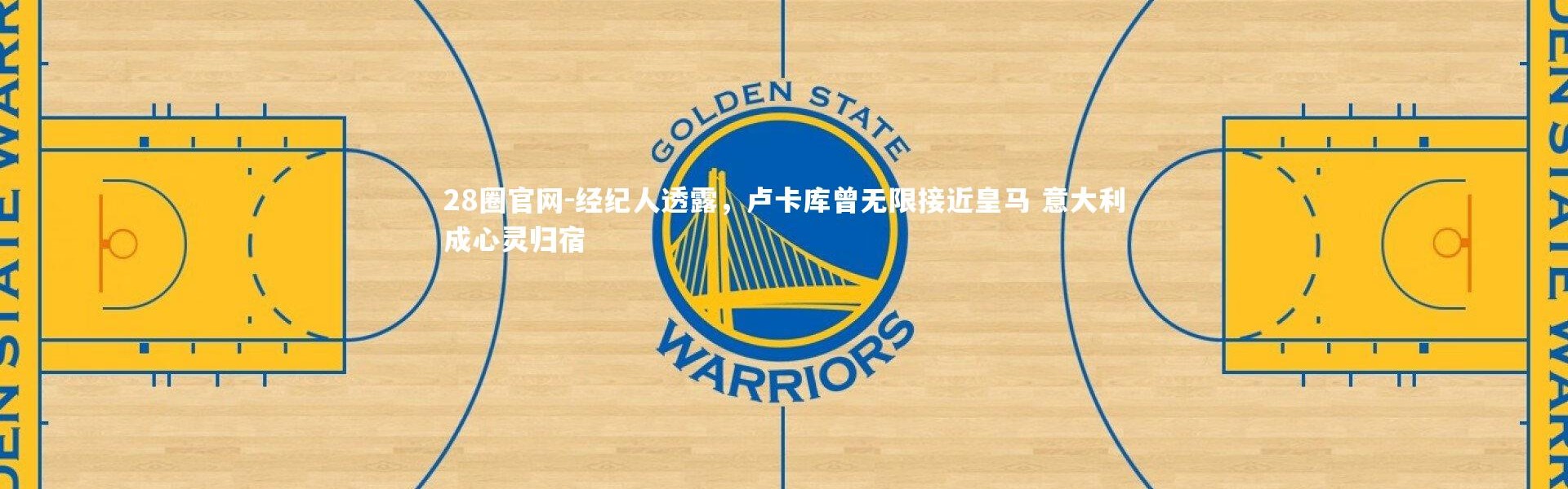 28圈官网-经纪人透露，卢卡库曾无限接近皇马 意大利成心灵归宿