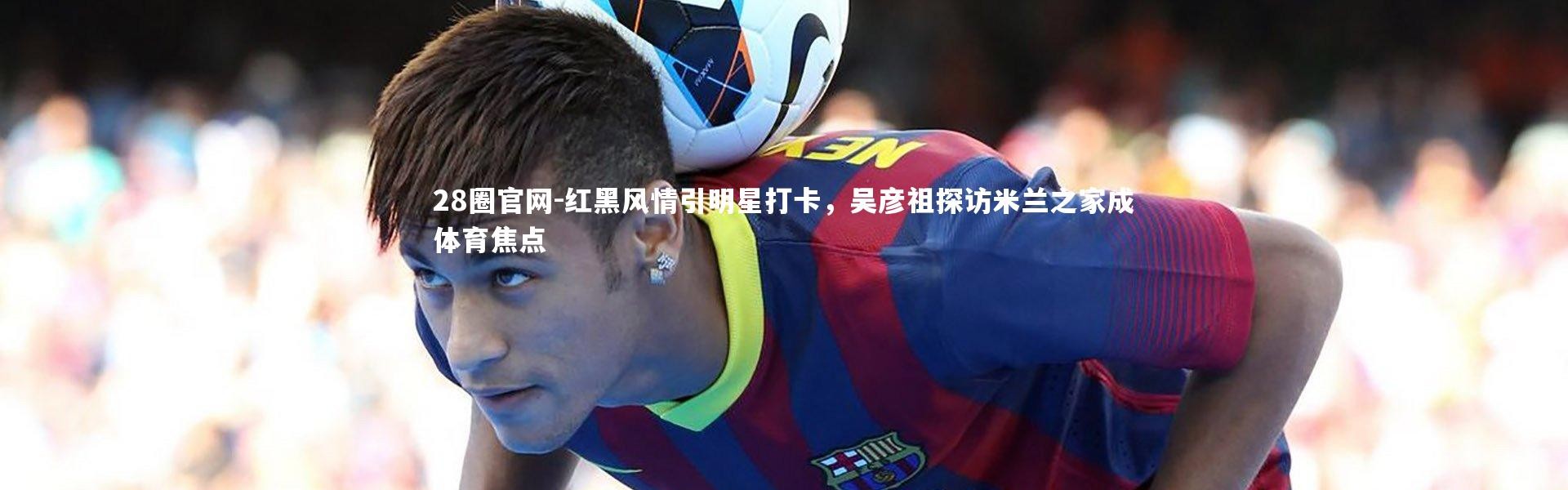 28圈官网-红黑风情引明星打卡，吴彦祖探访米兰之家成体育焦点