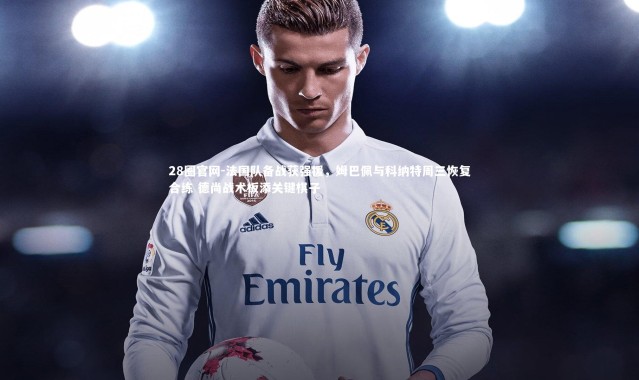 28圈官网-法国队备战获强援，姆巴佩与科纳特周三恢复合练 德尚战术板添关键棋子