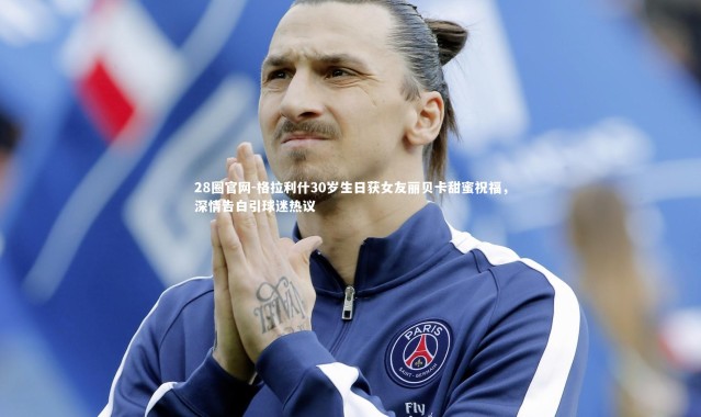 28圈官网-格拉利什30岁生日获女友丽贝卡甜蜜祝福，深情告白引球迷热议