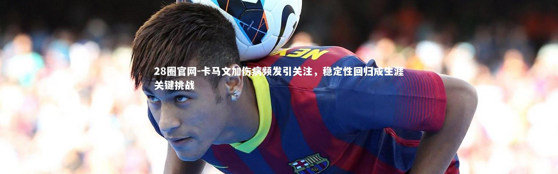 28圈官网-卡马文加伤病频发引关注，稳定性回归成生涯关键挑战