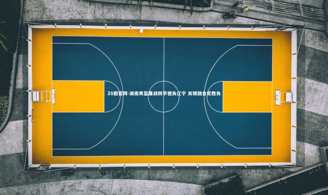 28圈官网-湖南男篮鏖战四节憾负辽宁 关键回合定胜负