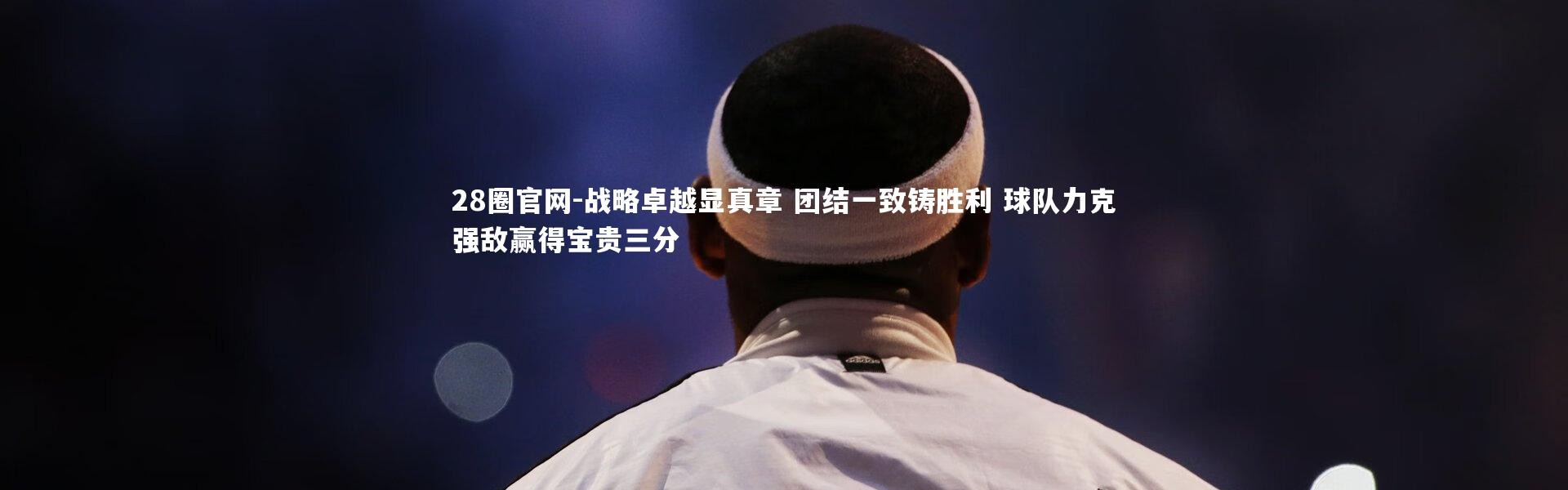 28圈官网-战略卓越显真章 团结一致铸胜利 球队力克强敌赢得宝贵三分