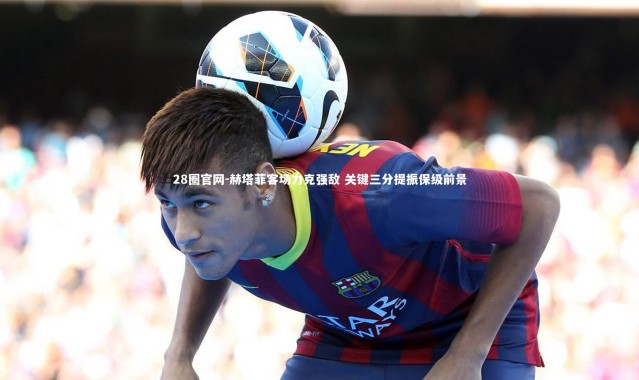 28圈官网-赫塔菲客场力克强敌 关键三分提振保级前景