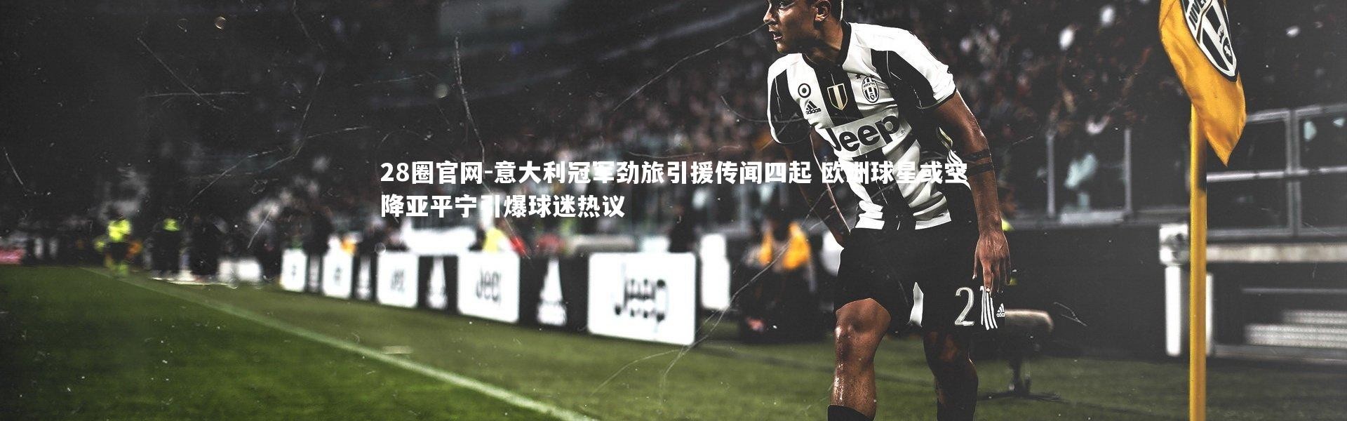 28圈官网-意大利冠军劲旅引援传闻四起 欧洲球星或空降亚平宁引爆球迷热议