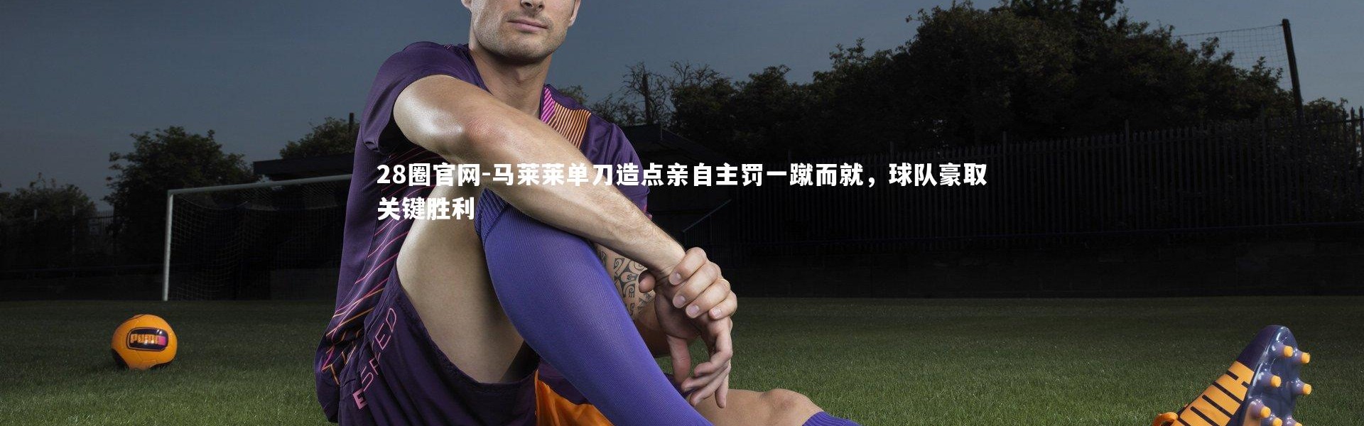28圈官网-马莱莱单刀造点亲自主罚一蹴而就，球队豪取关键胜利