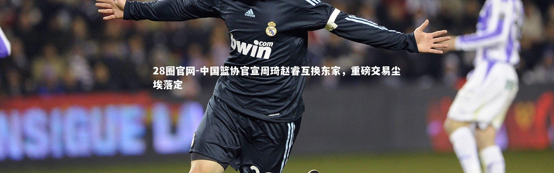 28圈官网-中国篮协官宣周琦赵睿互换东家，重磅交易尘埃落定