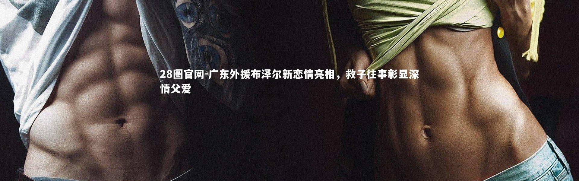 28圈官网-广东外援布泽尔新恋情亮相，救子往事彰显深情父爱