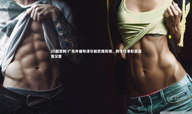 28圈官网-广东外援布泽尔新恋情亮相，救子往事彰显深情父爱