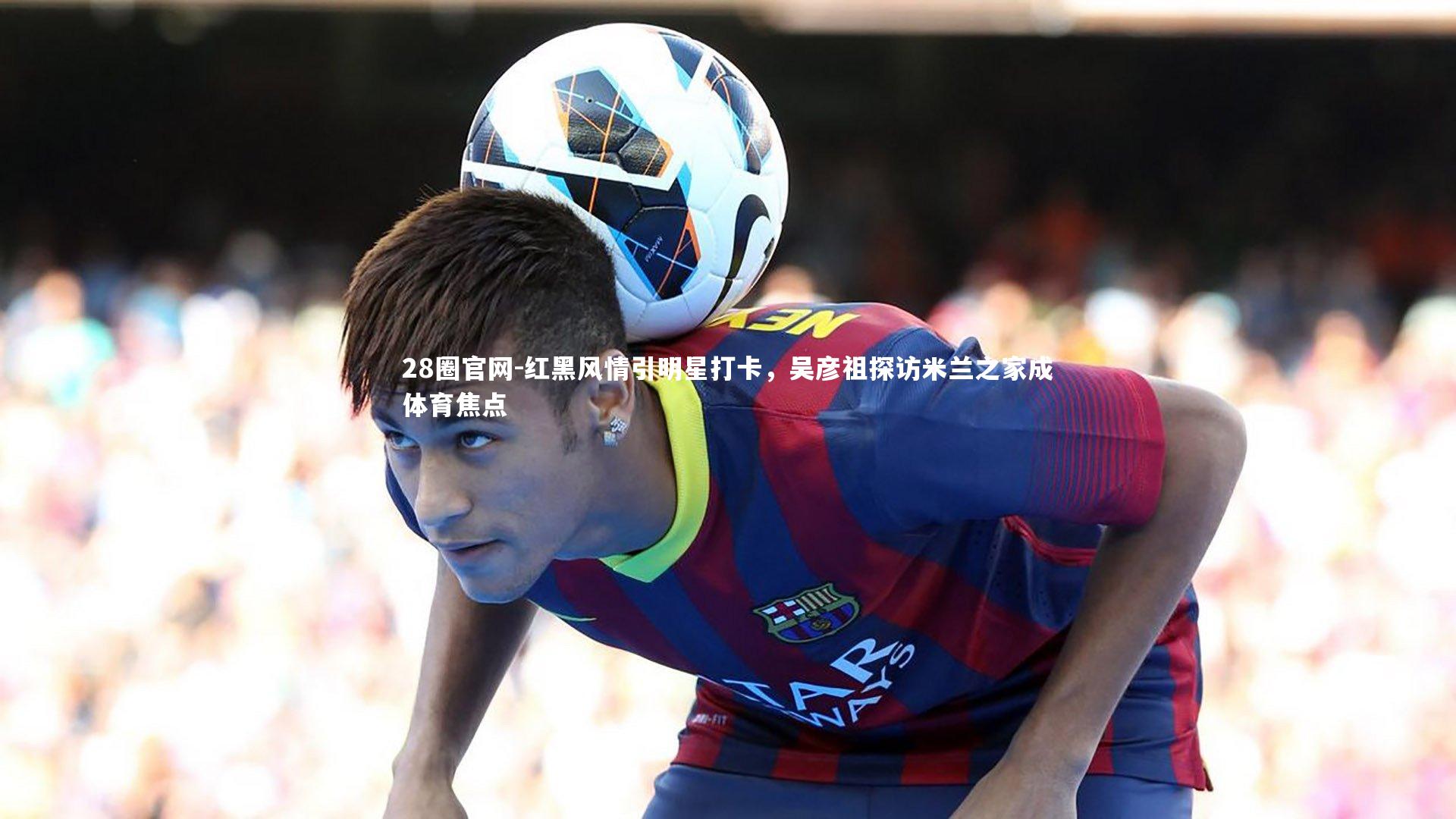 红黑风情引明星打卡,吴彦祖探访米兰之家成体育焦点